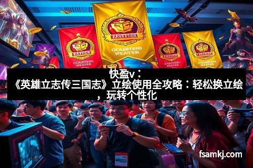 快盈v：《英雄立志传三国志》立绘使用全攻略：轻松换立绘，玩转个性化